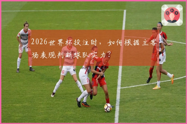 2026世界杯投注时，如何根据主客场表现判断球队实力？
