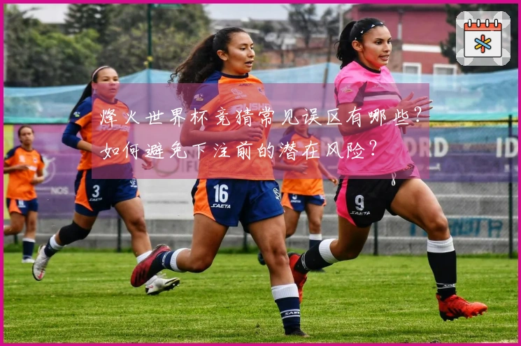 烽火世界杯竞猜常见误区有哪些？如何避免下注前的潜在风险？